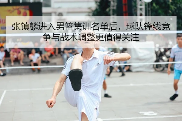 张镇麟进入男篮集训名单后，球队锋线竞争与战术调整更值得关注
